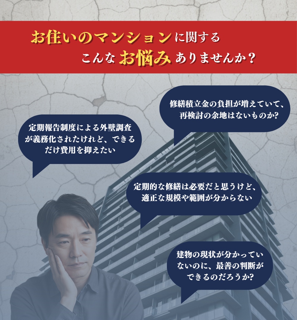 修繕積立金の負担が大きい／定期報告制度による外壁調査が義務化されたが費用を抑えたい／修繕の適正な規模や範囲が分からない／現状把握なしに最善の判断できるのか？