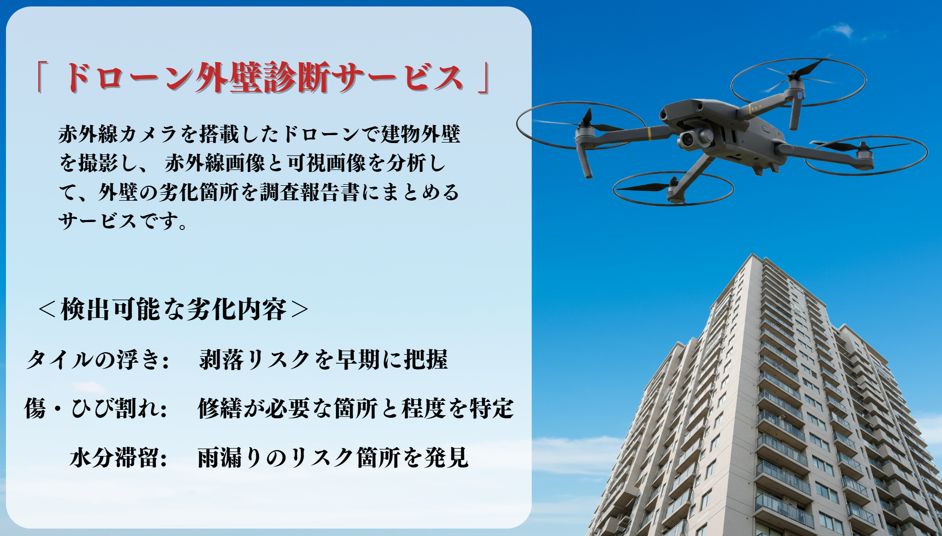 赤外線カメラを搭載したドローンで建物外壁を撮影し、赤外線画像と可視画像を分析して外壁の劣化箇所を調査報告書にまとめるサービスです。